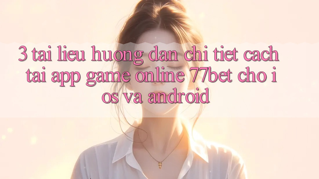 3. Tài liệu hướng dẫn Chi Tiết Cách Tải App Game Online 77bet Cho iOS và Android 3. Tài liệu hướng dẫn Chi Tiết Cách Tải App Game Online 77bet Cho iOS và Android