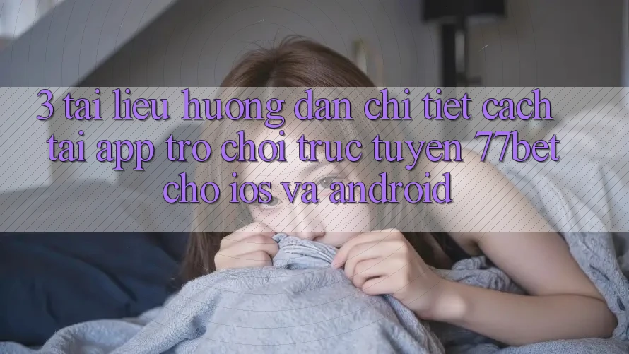 3. Tài liệu hướng dẫn Chi Tiết Cách Tải App Trò chơi trực tuyến 77bet Cho iOS và Android
