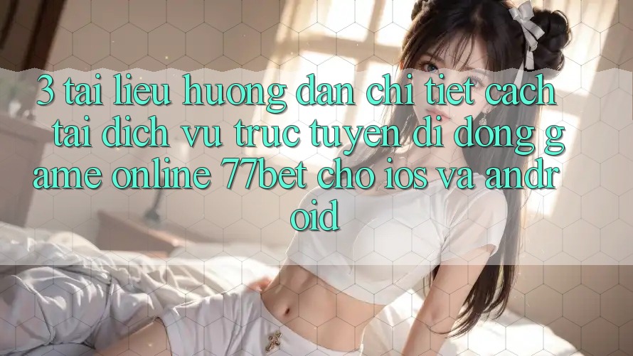 3. Tài liệu hướng dẫn Chi Tiết Cách Tải Dịch vụ trực tuyến di động Game Online 77bet Cho iOS và Android