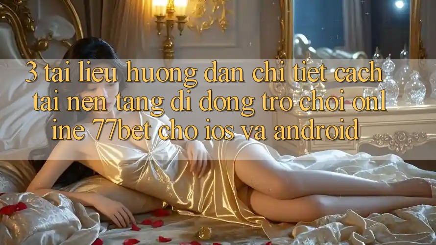 3. Tài liệu hướng dẫn Chi Tiết Cách Tải Nền tảng di động Trò chơi Online 77bet Cho iOS và Android 3. Tài liệu hướng dẫn Chi Tiết Cách Tải Nền tảng di động Trò chơi Online 77bet Cho iOS và Android