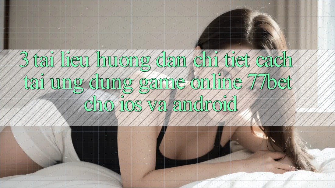 3. Tài liệu hướng dẫn Chi Tiết Cách Tải Ứng Dụng Game Online 77bet Cho iOS và Android