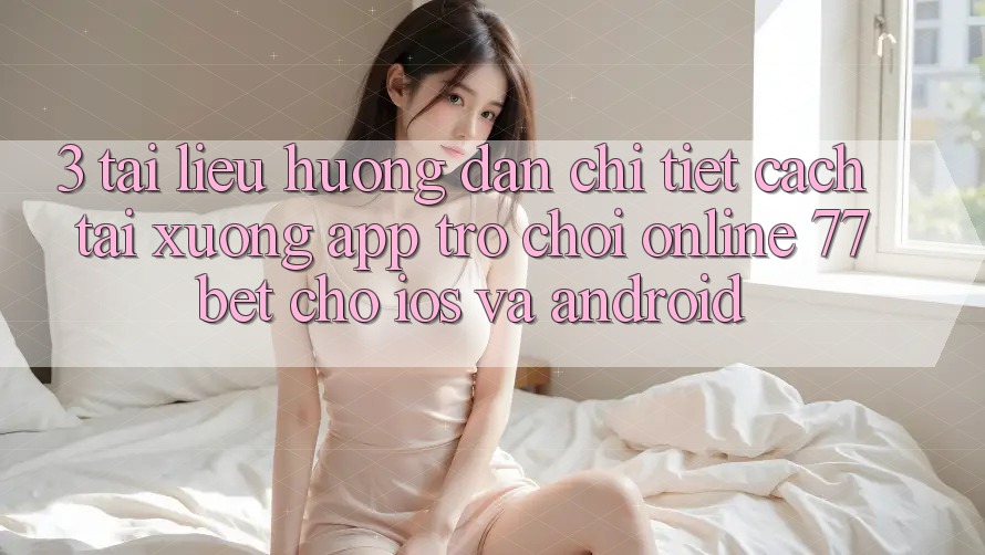 3. Tài liệu hướng dẫn Chi Tiết Cách Tải xuống App Trò chơi Online 77bet Cho iOS và Android 3. Tài liệu hướng dẫn Chi Tiết Cách Tải xuống App Trò chơi Online 77bet Cho iOS và Android
