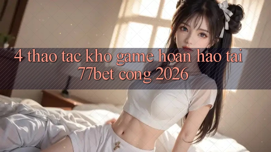 4. Thao tác Kho Game Hoàn hảo Tại 77bet - Cổng 2026