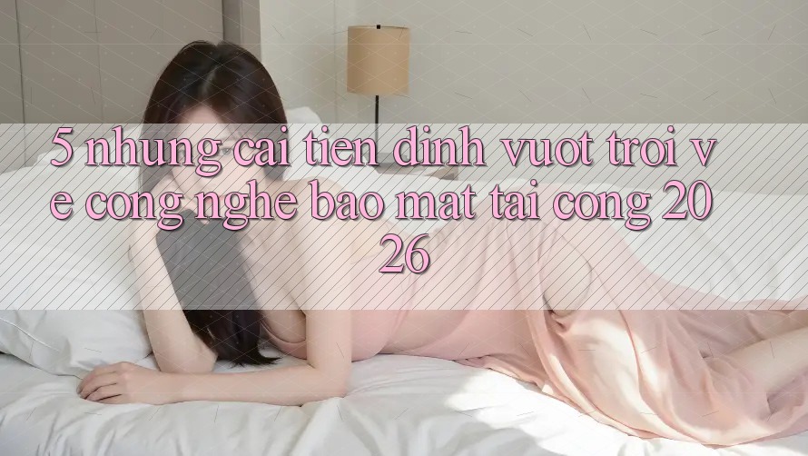 5. Những Cải Tiến Đỉnh vượt trội Về Công Nghệ Bảo Mật Tại Cổng 2026 5. Những Cải Tiến Đỉnh vượt trội Về Công Nghệ Bảo Mật Tại Cổng 2026