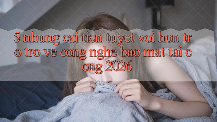 5. Những Cải Tiến Tuyệt vời hơn Trở trở về Công Nghệ Bảo Mật Tại Cổng 2026