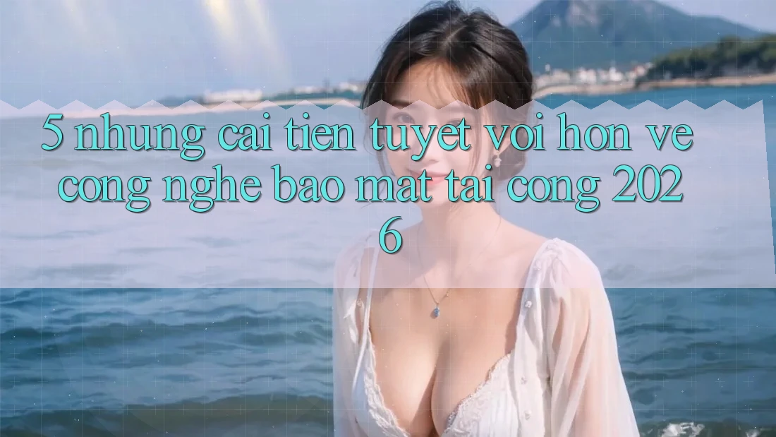 5. Những Cải Tiến Tuyệt vời hơn Về Công Nghệ Bảo Mật Tại Cổng 2026