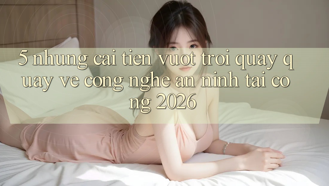 5. Những Cải Tiến Vượt Trội Quay quay về Công Nghệ An ninh Tại Cổng 2026