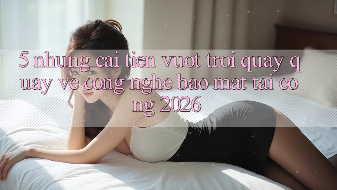 5. Những Cải Tiến Vượt Trội Quay quay về Công Nghệ Bảo Mật Tại Cổng 2026