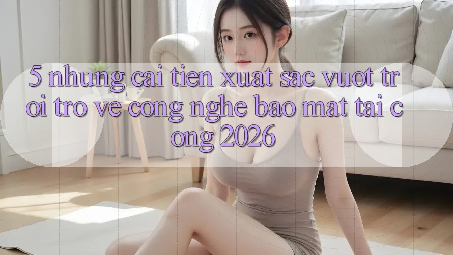 5. Những Cải Tiến Xuất sắc vượt trội Trở về Công Nghệ Bảo Mật Tại Cổng 2026 5. Những Cải Tiến Xuất sắc vượt trội Trở về Công Nghệ Bảo Mật Tại Cổng 2026