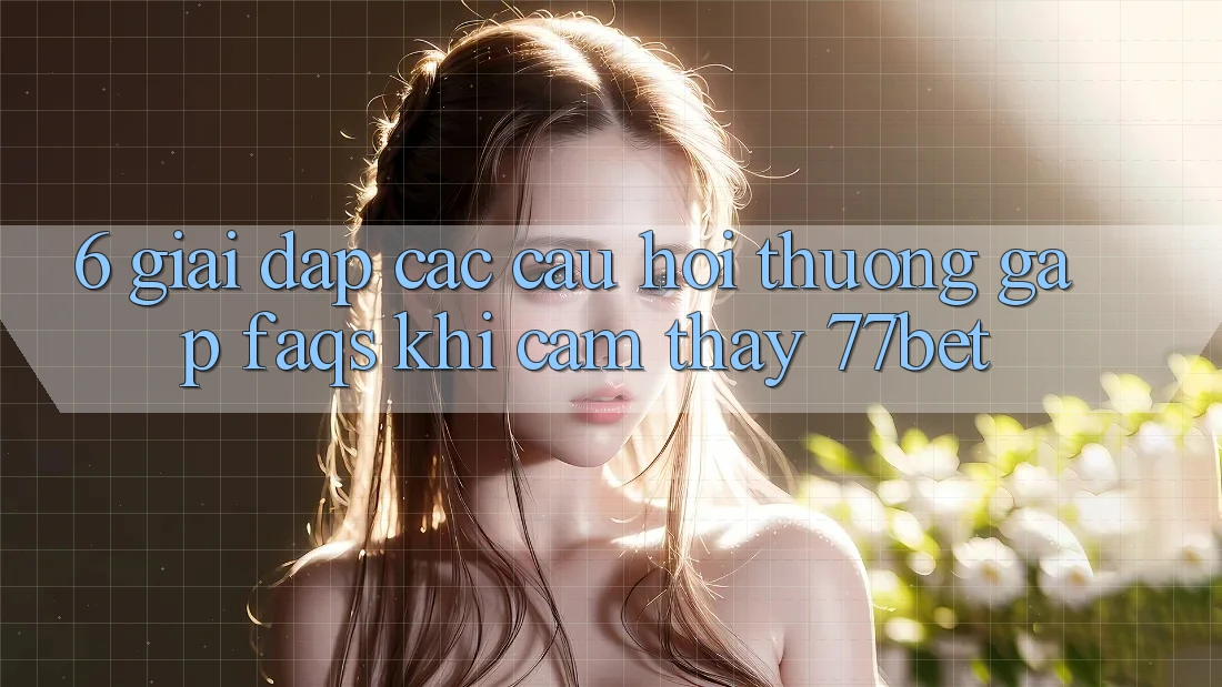 6. Giải Đáp Các Câu Hỏi Thường Gặp (FAQs) Khi Cảm thấy 77bet