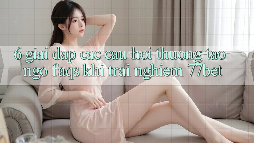6. Giải Đáp Các Câu Hỏi Thường Tao ngộ (FAQs) Khi Trải nghiệm 77bet