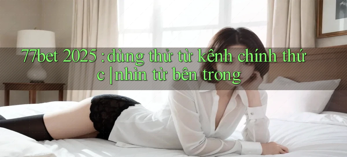 77bet 2025 dùng thử từ kênh chính thức nhìn từ bên trong