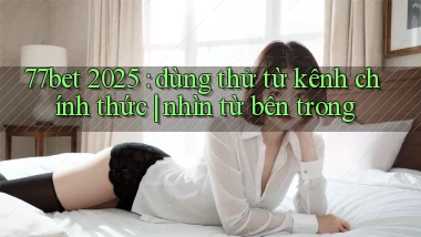 77bet 2025 dùng thử từ kênh chính thức nhìn từ bên trong