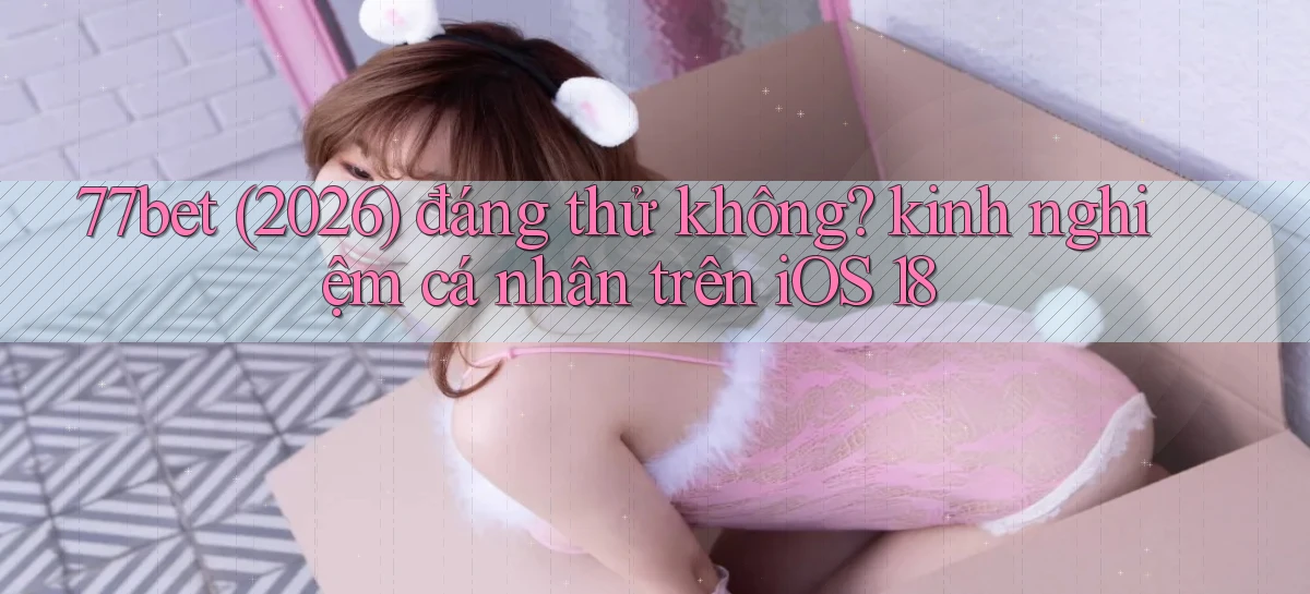 77bet (2026) đáng thử không kinh nghiệm cá nhân trên iOS 18
