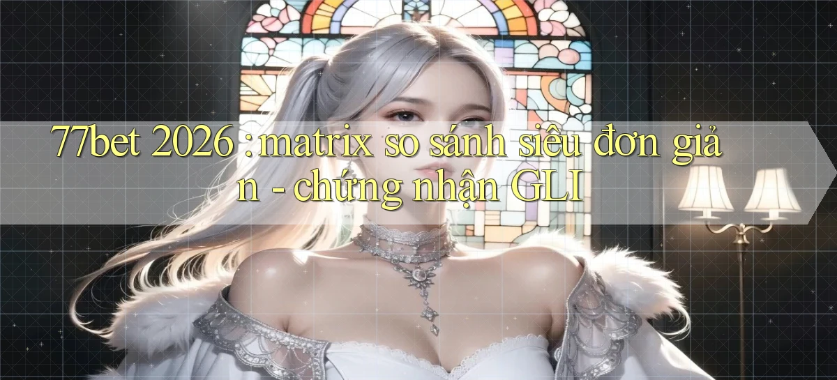 77bet 2026 matrix so sánh siêu đơn giản   chứng nhận GLI