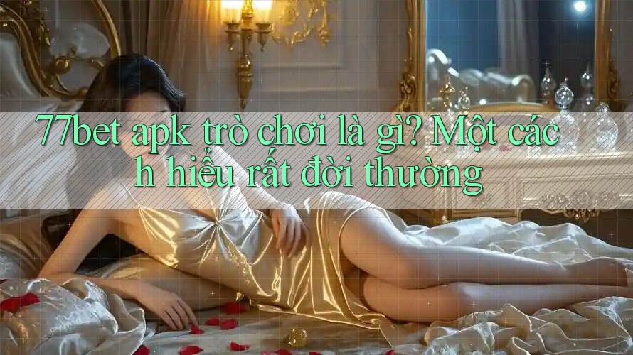 77bet apk trò chơi là gì? Một cách hiểu rất đời thường