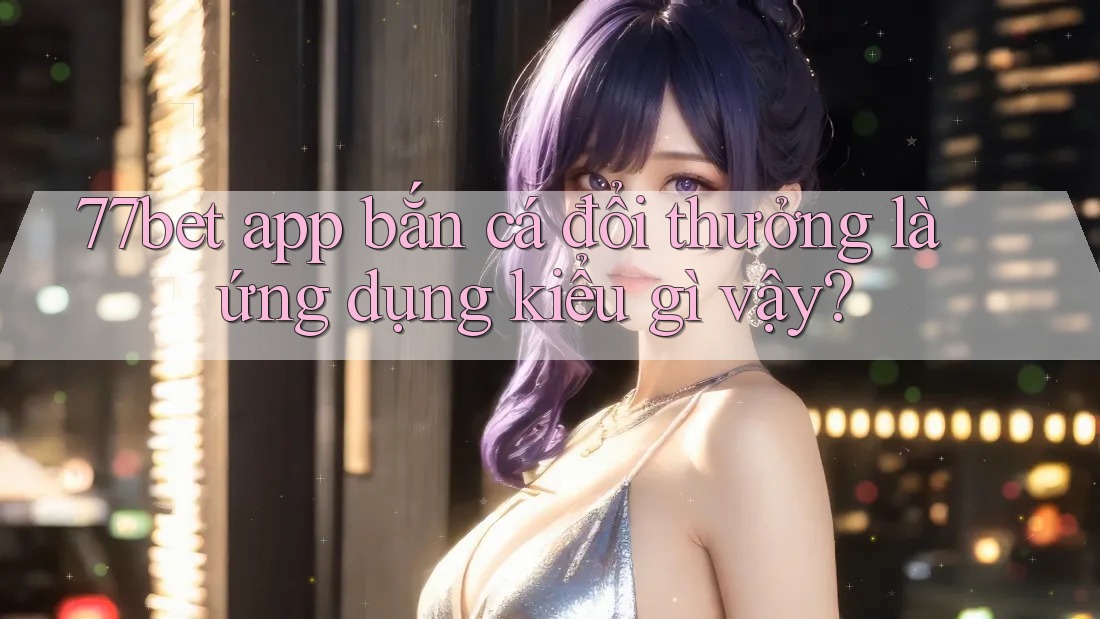 77bet app bắn cá đổi thưởng là ứng dụng kiểu gì vậy? 77bet app bắn cá đổi thưởng là ứng dụng kiểu gì vậy?