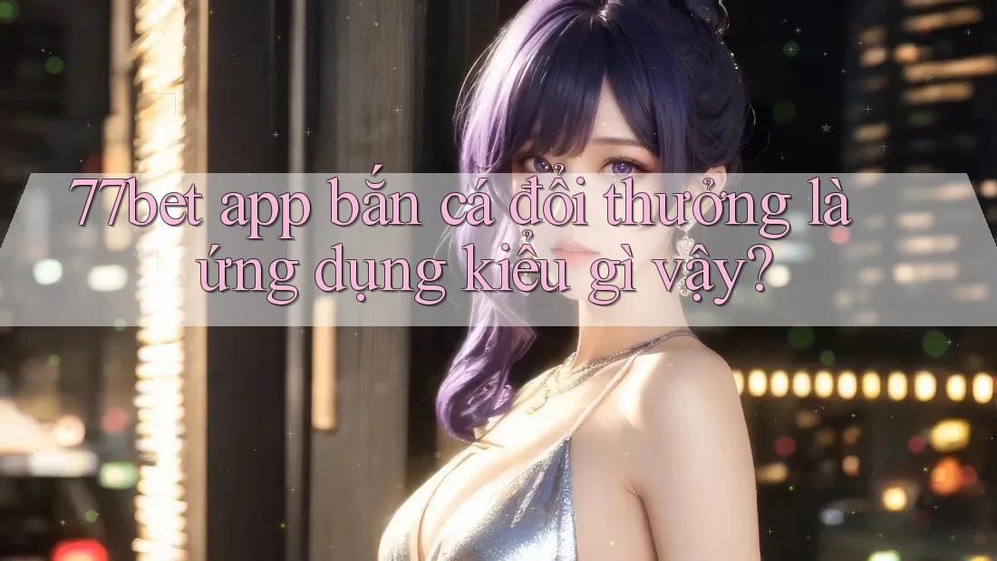77bet app bắn cá đổi thưởng là ứng dụng kiểu gì vậy?