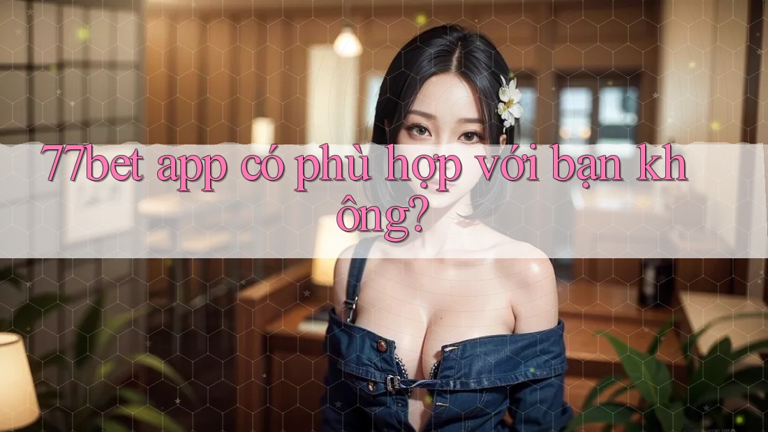 77bet app có phù hợp với bạn không? 77bet app có phù hợp với bạn không?