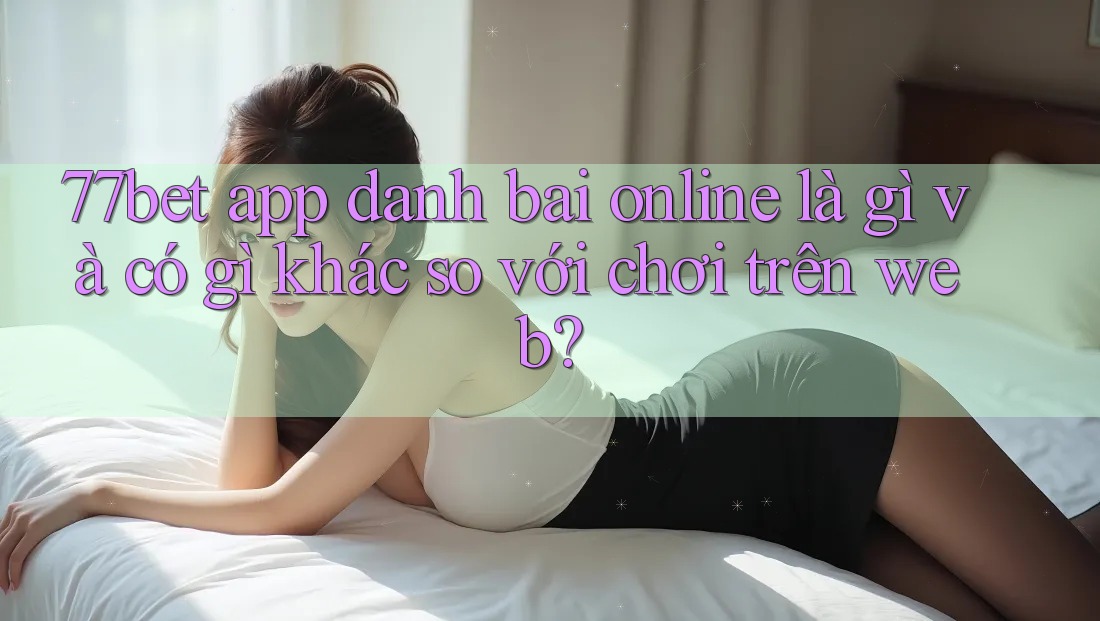 77bet app danh bai online là gì và có gì khác so với chơi trên web? 77bet app danh bai online là gì và có gì khác so với chơi trên web?