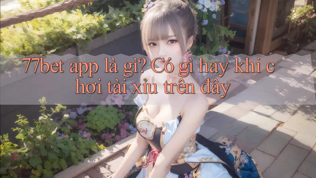 77bet app là gì? Có gì hay khi chơi tài xỉu trên đây