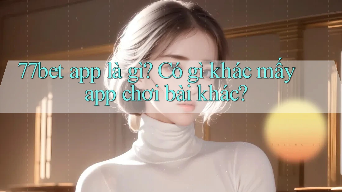 77bet app là gì? Có gì khác mấy app chơi bài khác?