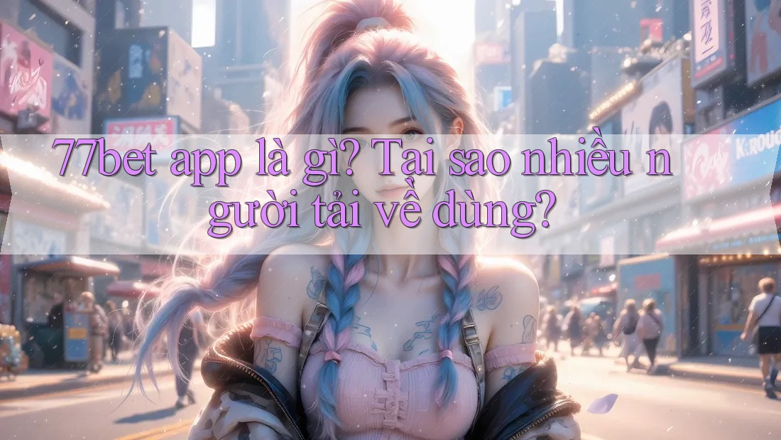 77bet app là gì? Tại sao nhiều người tải về dùng?