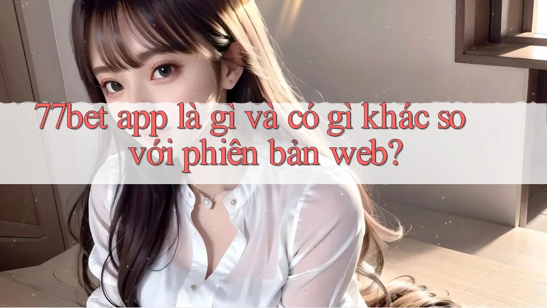 77bet app là gì và có gì khác so với phiên bản web? 77bet app là gì và có gì khác so với phiên bản web?