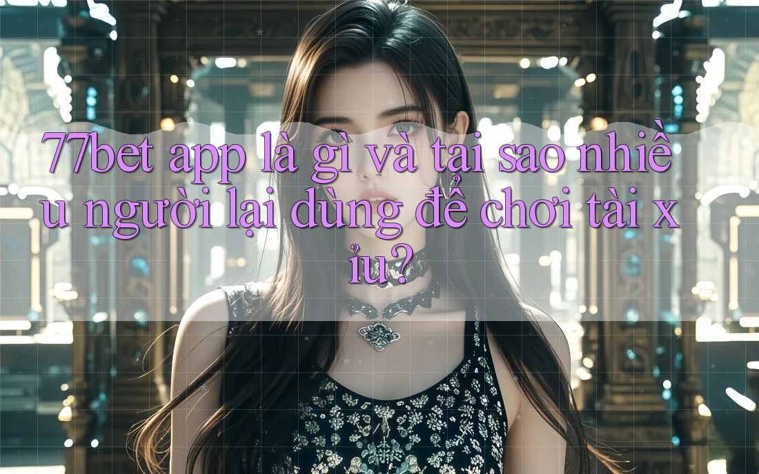 77bet app là gì và tại sao nhiều người lại dùng để chơi tài xỉu?