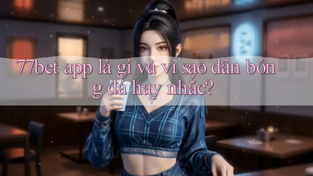 77bet app là gì và vì sao dân bóng đá hay nhắc?