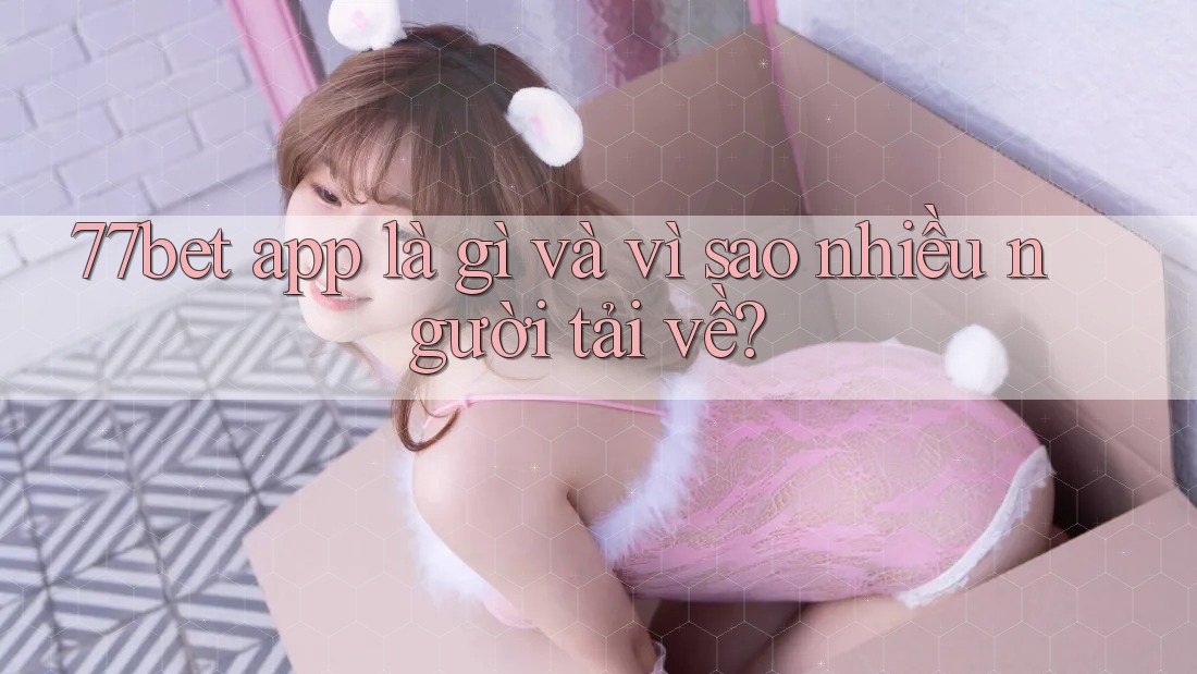 77bet app là gì và vì sao nhiều người tải về?