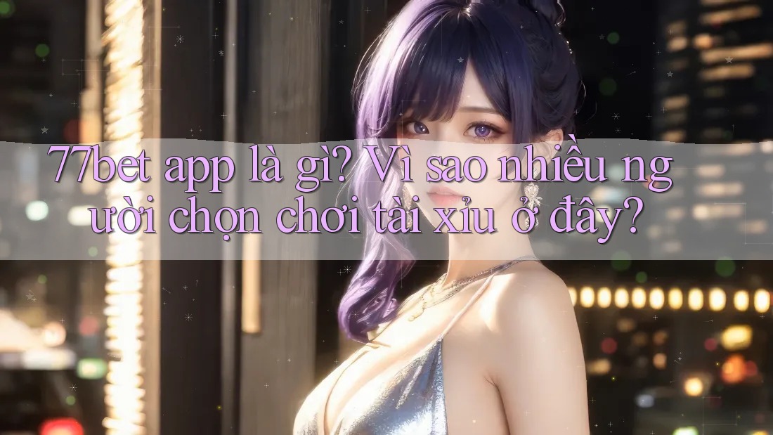 77bet app là gì? Vì sao nhiều người chọn chơi tài xỉu ở đây?