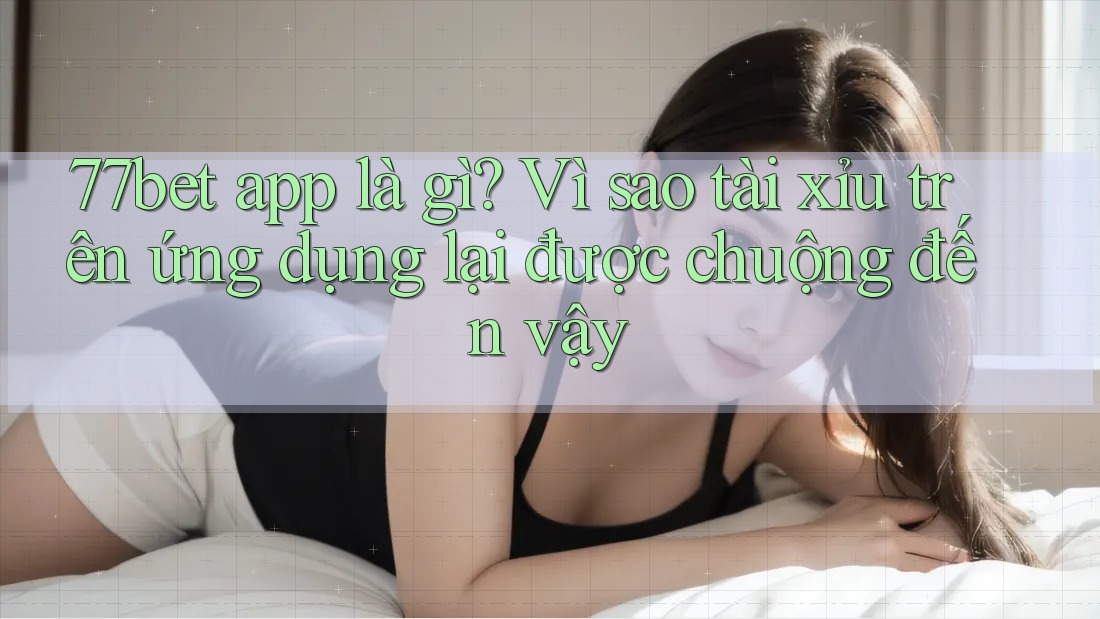 77bet app là gì? Vì sao tài xỉu trên ứng dụng lại được chuộng đến vậy