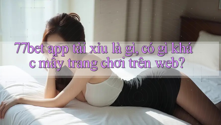 77bet app tài xỉu là gì, có gì khác mấy trang chơi trên web? 77bet app tài xỉu là gì, có gì khác mấy trang chơi trên web?