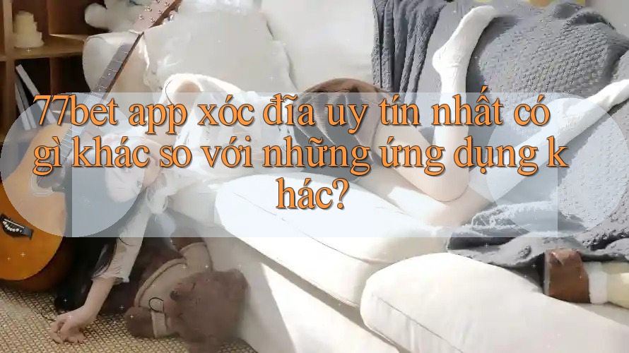 77bet app xóc đĩa uy tín nhất có gì khác so với những ứng dụng khác?