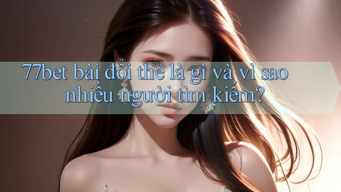 77bet bài đổi thẻ là gì và vì sao nhiều người tìm kiếm? 77bet bài đổi thẻ là gì và vì sao nhiều người tìm kiếm?