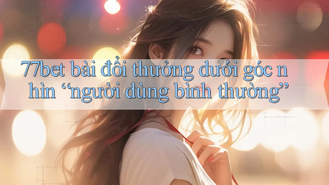 77bet bài đổi thưởng dưới góc nhìn “người dùng bình thường”