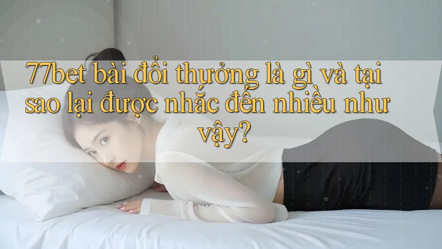 77bet bài đổi thưởng là gì và tại sao lại được nhắc đến nhiều như vậy?