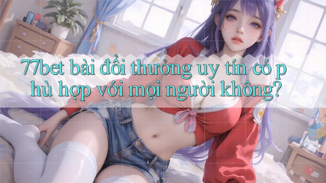 77bet bài đổi thưởng uy tín có phù hợp với mọi người không? 77bet bài đổi thưởng uy tín có phù hợp với mọi người không?
