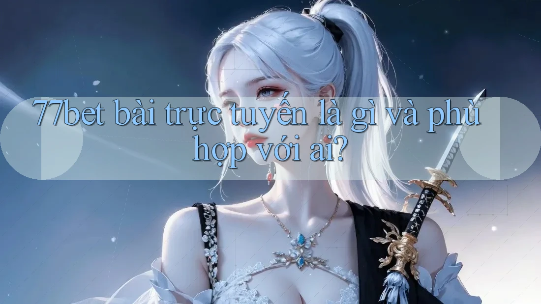 77bet bài trực tuyến là gì và phù hợp với ai? 77bet bài trực tuyến là gì và phù hợp với ai?