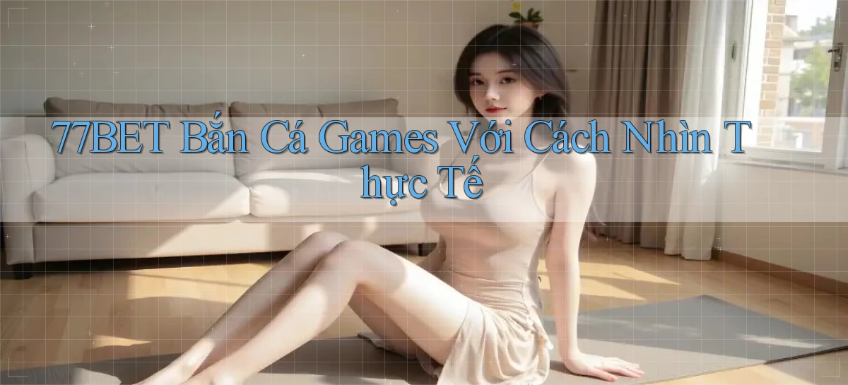 77bet  bắn cá games với cách nhìn thực tế