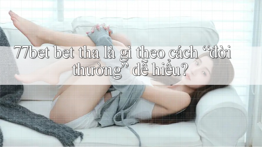 77bet bet tha là gì theo cách “đời thường” dễ hiểu?