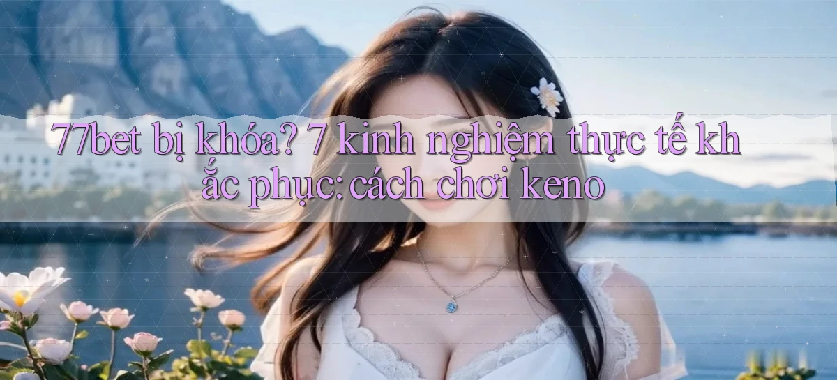 77bet bị khóa 7 kinh nghiệm thực tế khắc phục cách chơi keno