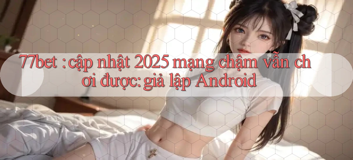 77bet cập nhật 2025 mạng chậm vẫn chơi được giả lập Android