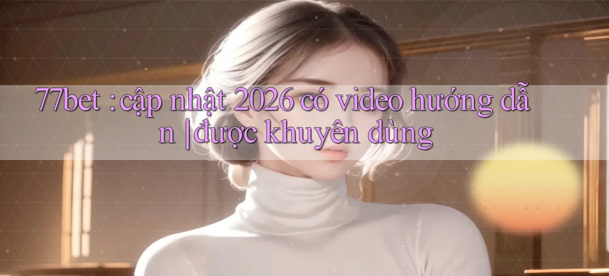 77bet cập nhật 2026 có video hướng dẫn được khuyên dùng
