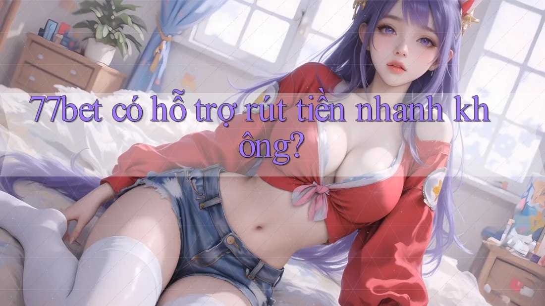 77bet có hỗ trợ rút tiền nhanh không? 77bet có hỗ trợ rút tiền nhanh không?