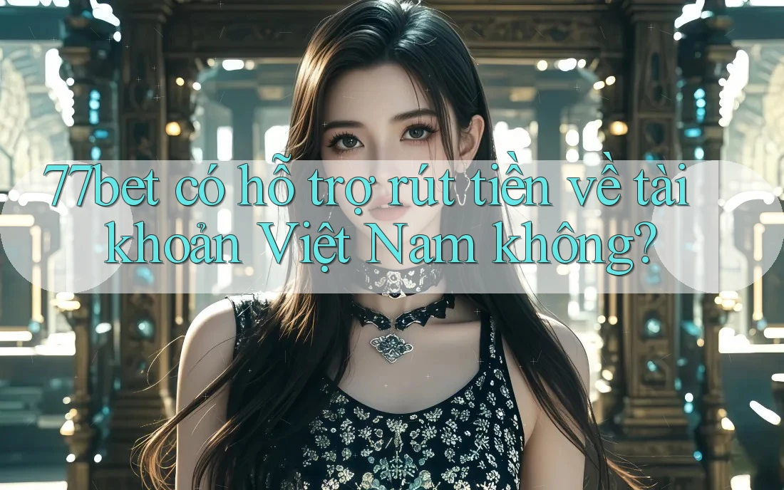 77bet có hỗ trợ rút tiền về tài khoản Việt Nam không?
