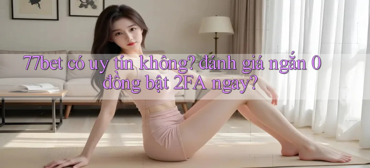 77bet có uy tín không đánh giá ngắn 0 đồng bật 2FA ngay