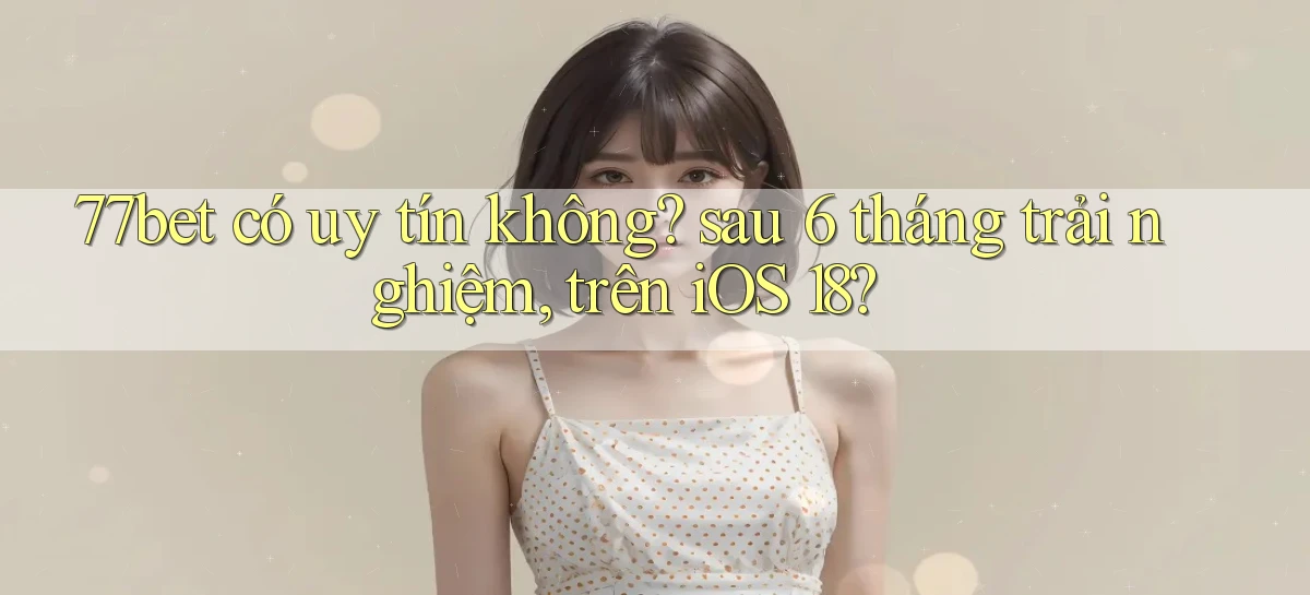77bet có uy tín không sau 6 tháng trải nghiệm, trên iOS 18