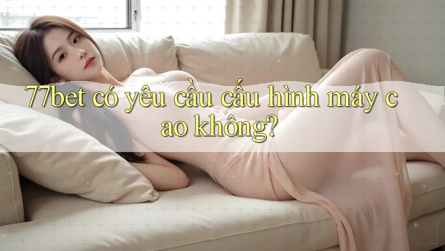 77bet có yêu cầu cấu hình máy cao không? 77bet có yêu cầu cấu hình máy cao không?